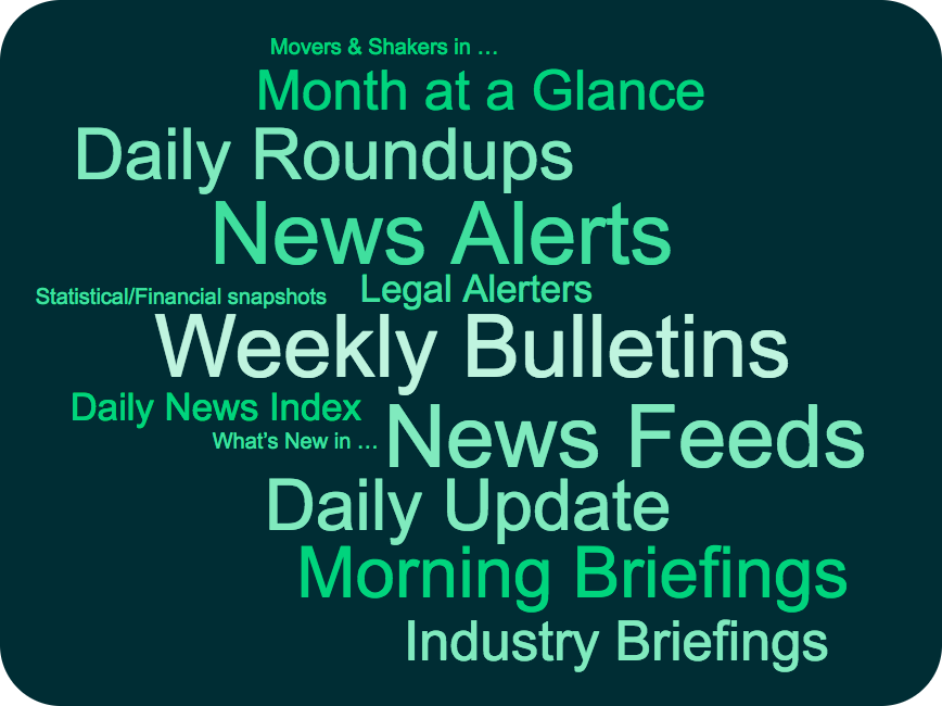 News Alerts News Feeds Daily Roundups Morning Briefings Weekly Bulletins Month at a Glance Daily News Index Daily News Summary Daily Update Client News Industry Briefings Legal Alerters Movers & Shakers Statistical snapshots Financial snapshots Market intelligence