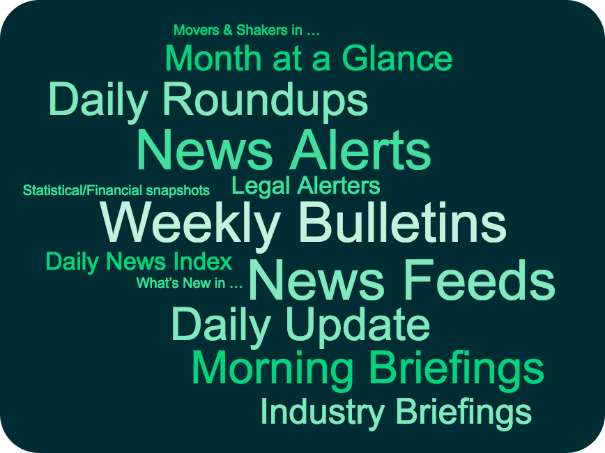 News Alerts News Feeds Daily Roundups Morning Briefings Weekly Bulletins Month at a Glance Daily News Index Daily News Summary Daily Update Client News Industry Briefings Legal Alerters Movers & Shakers Statistical snapshots Financial snapshots Market intelligence